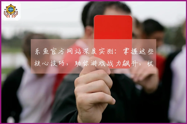 乐鱼官方网站深度实测：掌握这些核心技巧，助你游戏战力飙升，收益翻倍