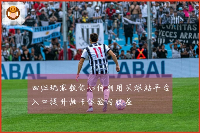 回归玩家教你如何利用买球站平台入口提升抽卡体验与收益