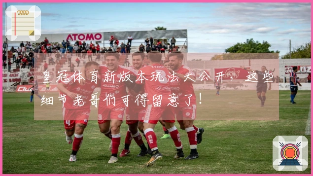 皇冠体育新版本玩法大公开，这些细节老哥们可得留意了！