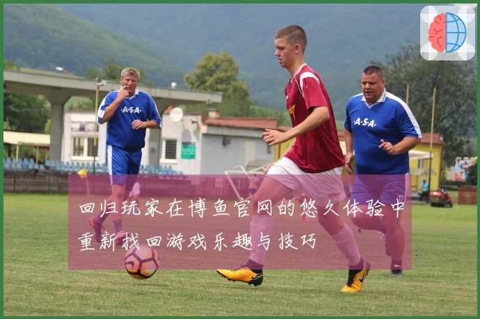 回归玩家在博鱼官网的悠久体验中重新找回游戏乐趣与技巧