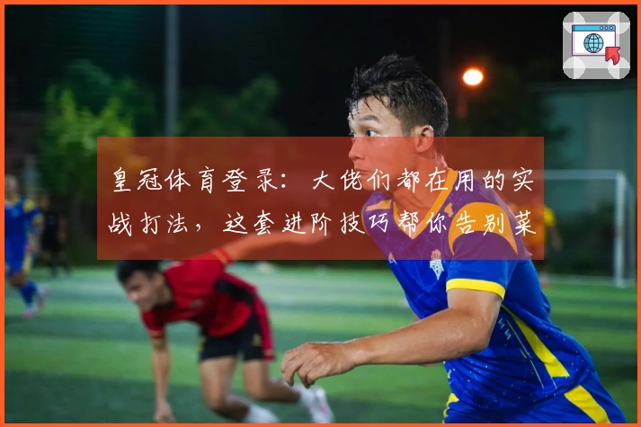 皇冠体育登录：大佬们都在用的实战打法，这套进阶技巧帮你告别菜鸟期！