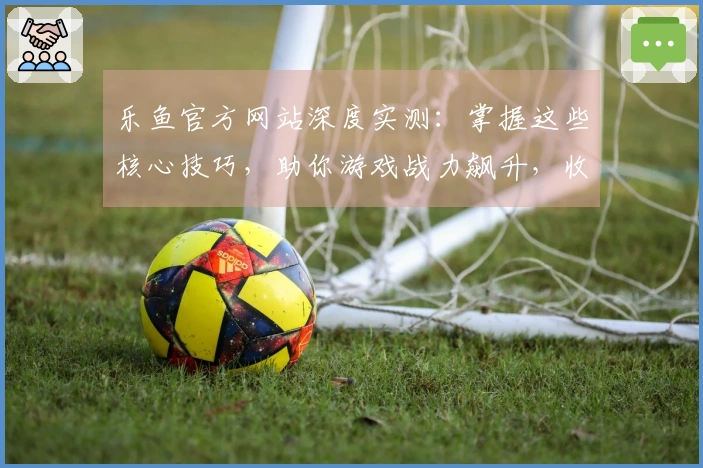 乐鱼官方网站深度实测：掌握这些核心技巧，助你游戏战力飙升，收益翻倍