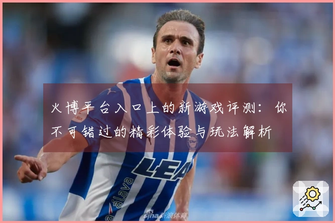 火博平台入口上的新游戏评测：你不可错过的精彩体验与玩法解析