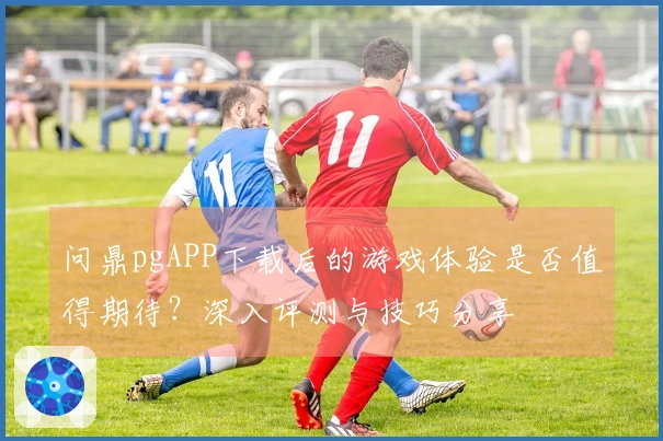 问鼎pgAPP下载后的游戏体验是否值得期待？深入评测与技巧分享